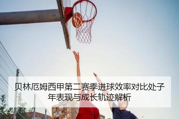 贝林厄姆西甲第二赛季进球效率对比处子年表现与成长轨迹解析（kaiyun）