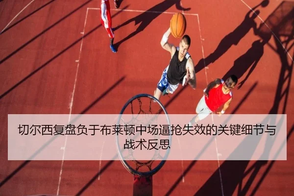 切尔西复盘负于布莱顿中场逼抢失效的关键细节与战术反思（kaiyun）