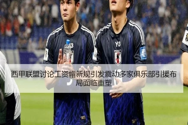 西甲联盟讨论工资帽新规引发震动多家俱乐部引援布局面临重塑