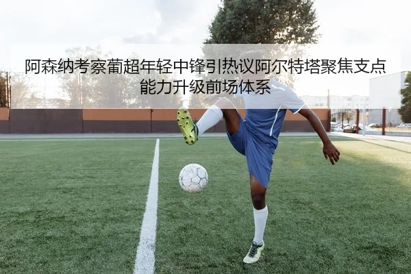 阿森纳考察葡超年轻中锋引热议阿尔特塔聚焦支点能力升级前场体系 - kaiyun