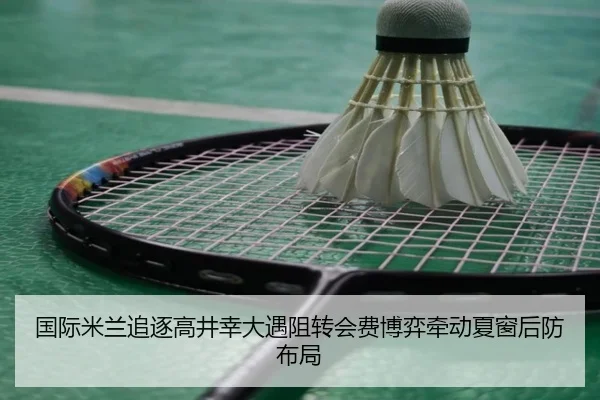 国际米兰追逐高井幸大遇阻转会费博弈牵动夏窗后防布局（kaiyun）